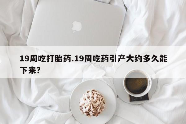 流产药在线付款19周吃打胎药.19周吃药引产大约多久能下来？