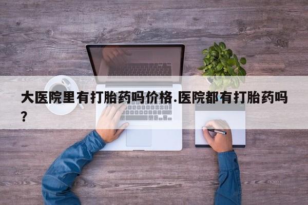 流产药在线付款大医院里有打胎药吗价格.医院都有打胎药吗？
