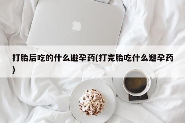 流产药在线付款打胎后吃的什么避孕药(打完胎吃什么避孕药)