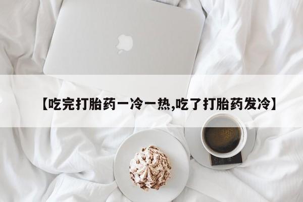 流产药在线付款【吃完打胎药一冷一热,吃了打胎药发冷】