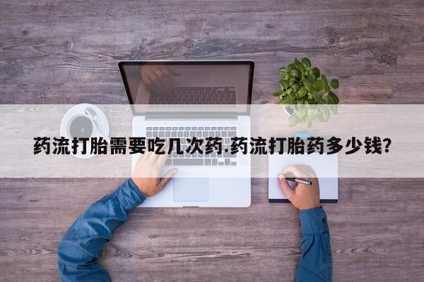 流产药在线付款药流打胎需要吃几次药.药流打胎药多少钱？