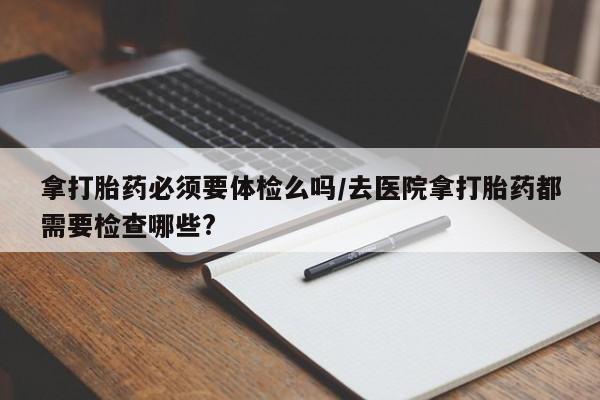 流产药在线付款拿打胎药必须要体检么吗/去医院拿打胎药都需要检查哪些?