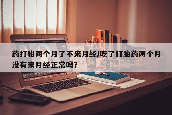 流产药在线付款药打胎两个月了不来月经/吃了打胎药两个月没有来月经正常吗?