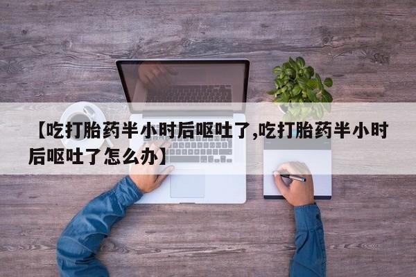 流产药在线付款【吃打胎药半小时后呕吐了,吃打胎药半小时后呕吐了怎么办】