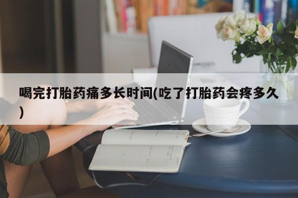 流产药在线付款喝完打胎药痛多长时间(吃了打胎药会疼多久)
