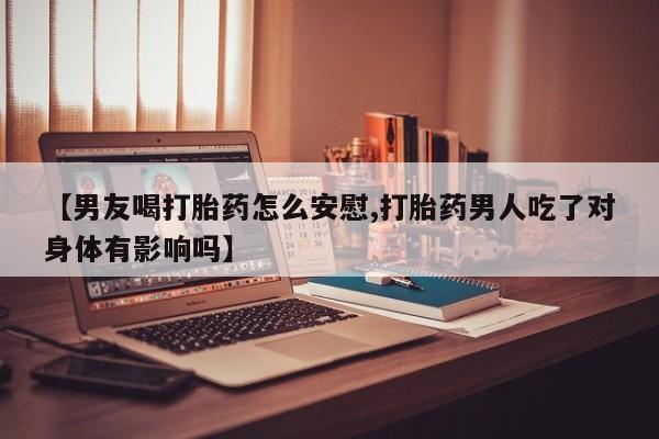 流产药在线付款【男友喝打胎药怎么安慰,打胎药男人吃了对身体有影响吗】