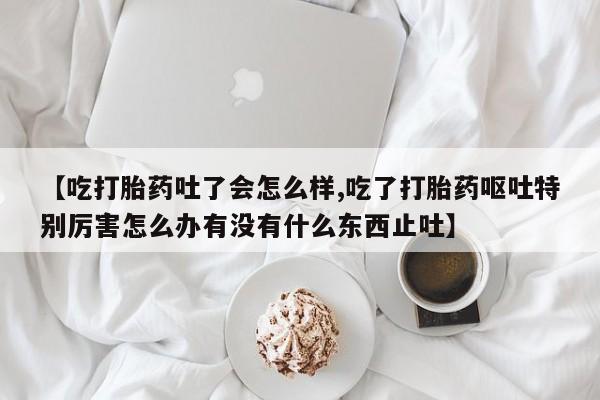 流产药在线付款【吃打胎药吐了会怎么样,吃了打胎药呕吐特别厉害怎么办有没有什么东西止吐】