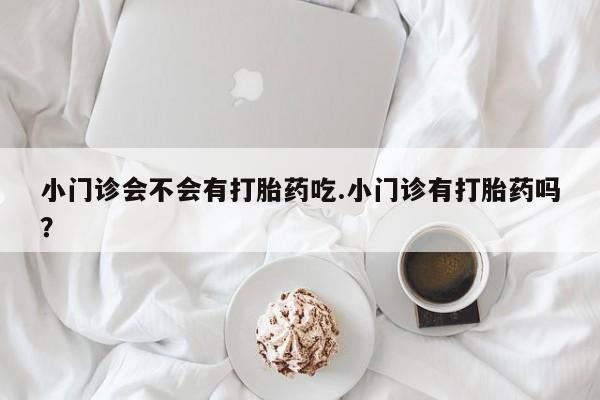 流产药在线付款小门诊会不会有打胎药吃.小门诊有打胎药吗？
