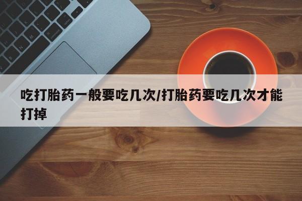 流产药在线付款吃打胎药一般要吃几次/打胎药要吃几次才能打掉