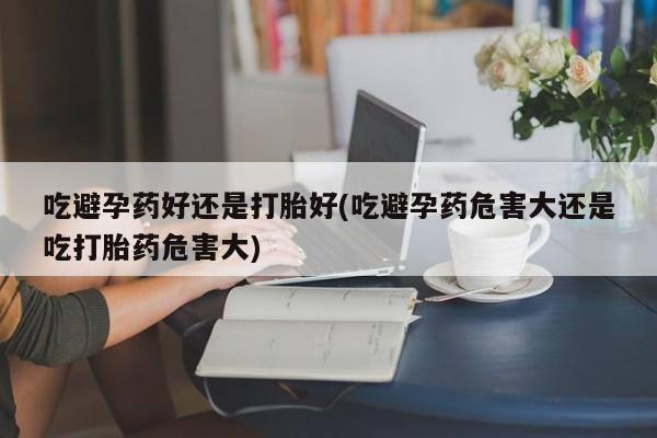 流产药在线付款吃避孕药好还是打胎好(吃避孕药危害大还是吃打胎药危害大)