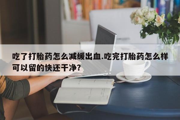流产药在线付款吃了打胎药怎么减缓出血.吃完打胎药怎么样可以留的快还干净？