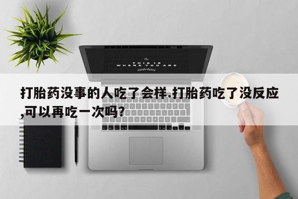 流产药在线付款打胎药没事的人吃了会样.打胎药吃了没反应,可以再吃一次吗？