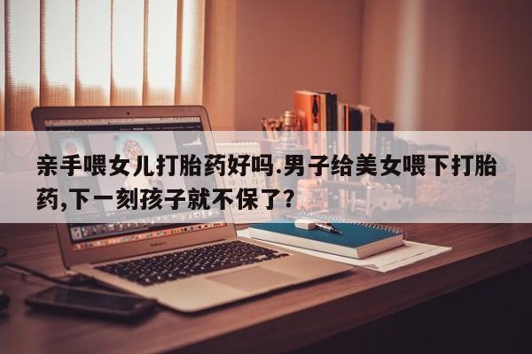 流产药在线付款亲手喂女儿打胎药好吗.男子给美女喂下打胎药,下一刻孩子就不保了？