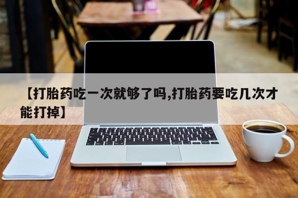 流产药在线付款【打胎药吃一次就够了吗,打胎药要吃几次才能打掉】