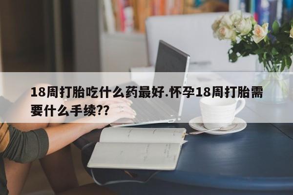 流产药在线付款18周打胎吃什么药最好.怀孕18周打胎需要什么手续?？