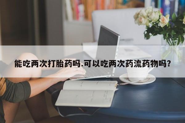 流产药在线付款能吃两次打胎药吗.可以吃两次药流药物吗?