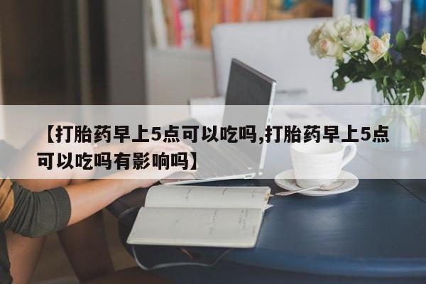 流产药在线付款【打胎药早上5点可以吃吗,打胎药早上5点可以吃吗有影响吗】