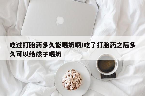 流产药在线付款吃过打胎药多久能喂奶啊/吃了打胎药之后多久可以给孩子喂奶