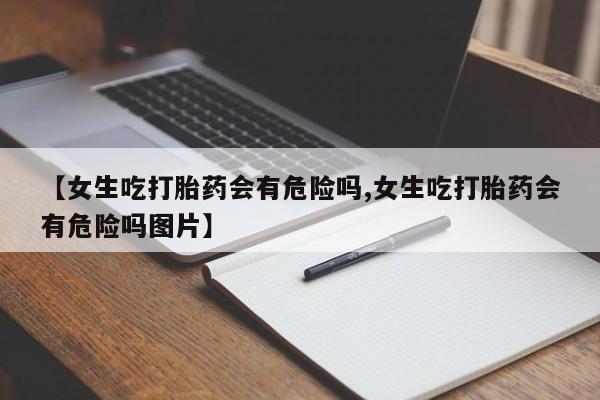 流产药在线付款【女生吃打胎药会有危险吗,女生吃打胎药会有危险吗图片】