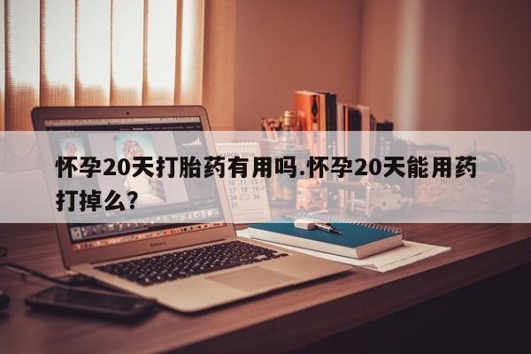 流产药在线付款怀孕20天打胎药有用吗.怀孕20天能用药打掉么？