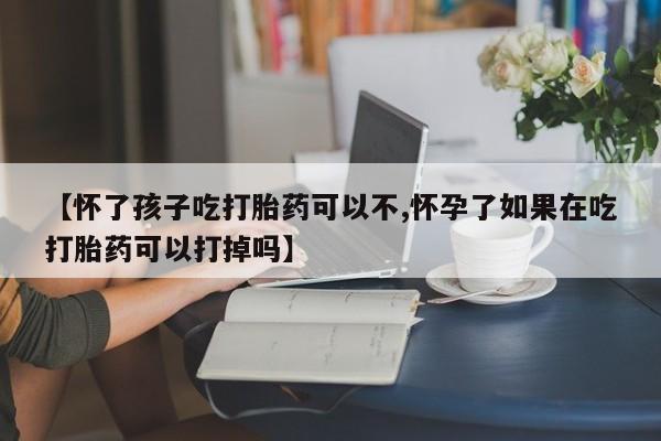 流产药在线付款【怀了孩子吃打胎药可以不,怀孕了如果在吃打胎药可以打掉吗】