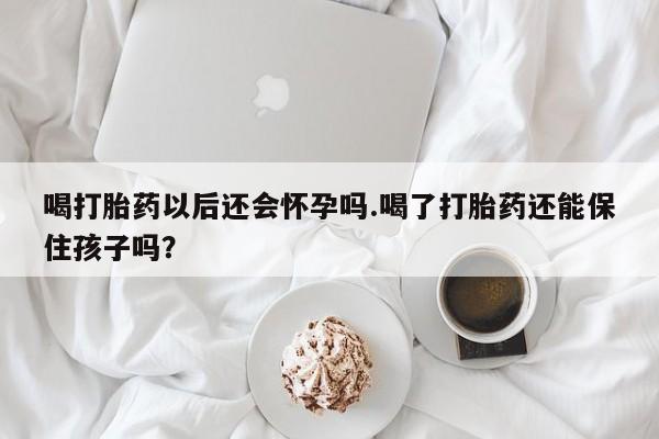 流产药在线付款喝打胎药以后还会怀孕吗.喝了打胎药还能保住孩子吗？