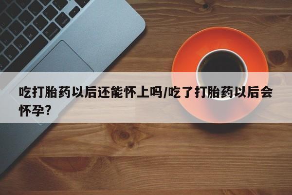流产药在线付款吃打胎药以后还能怀上吗/吃了打胎药以后会怀孕?