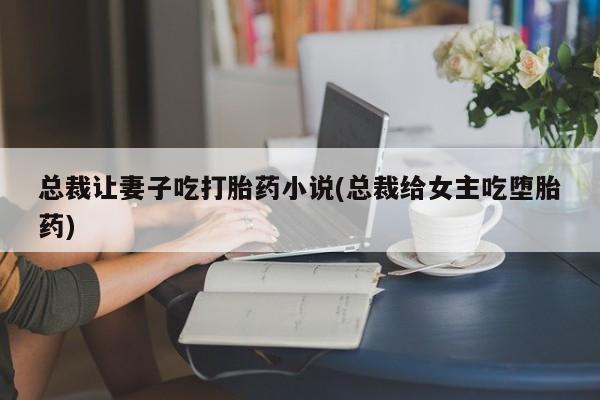 流产药在线付款总裁让妻子吃打胎药小说(总裁给女主吃堕胎药)