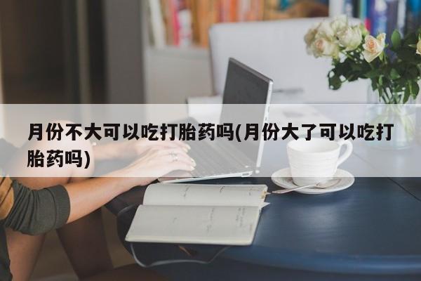 流产药在线付款月份不大可以吃打胎药吗(月份大了可以吃打胎药吗)