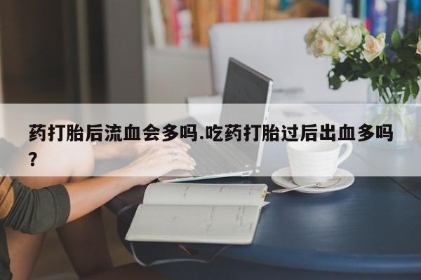 流产药在线付款药打胎后流血会多吗.吃药打胎过后出血多吗？