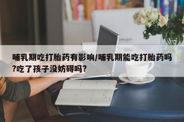流产药在线付款哺乳期吃打胎药有影响/哺乳期能吃打胎药吗?吃了孩子没妨碍吗?