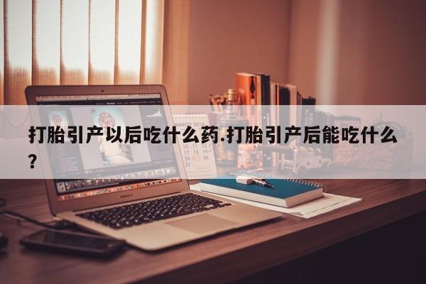流产药在线付款打胎引产以后吃什么药.打胎引产后能吃什么？