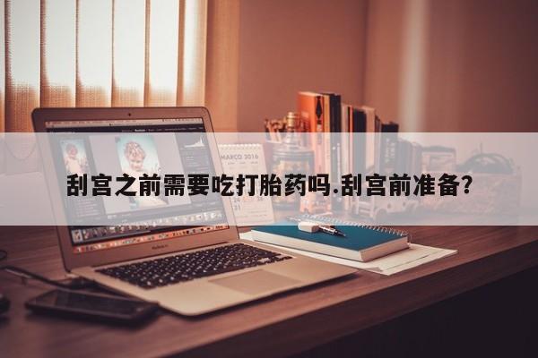 流产药在线付款刮宫之前需要吃打胎药吗.刮宫前准备？