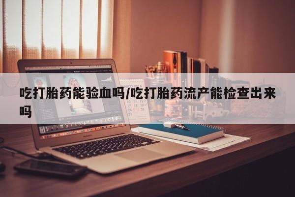 流产药在线付款吃打胎药能验血吗/吃打胎药流产能检查出来吗